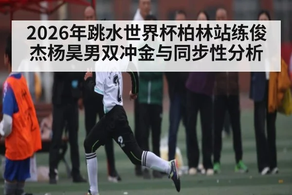 2026年跳水世界杯柏林站练俊杰杨昊男双冲金与同步性分析